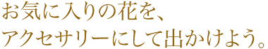 お気に入りの花を、アクセサリーにして出かけよう。